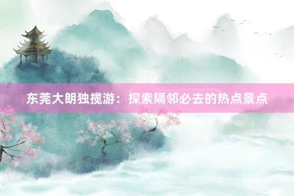 东莞大朗独揽游：探索隔邻必去的热点景点