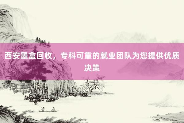 西安墨盒回收，专科可靠的就业团队为您提供优质决策