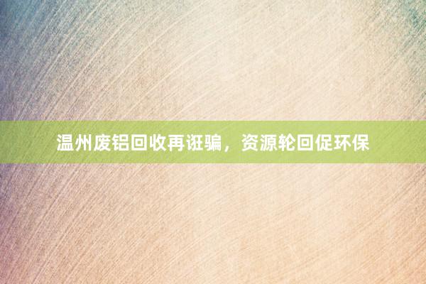 温州废铝回收再诳骗，资源轮回促环保