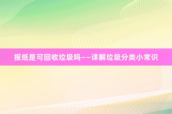 报纸是可回收垃圾吗——详解垃圾分类小常识