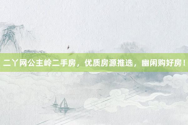 二丫网公主岭二手房，优质房源推选，幽闲购好房！